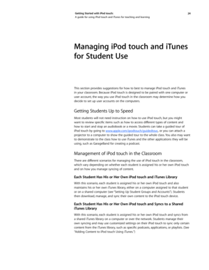 Page 2424 
Getting Started with iPod touch: 
A guide for using iPod touch and iTunes for teaching and learning
Managing iPod touch and iTunes 
for Student Use
This section provides suggestions for how to best to manage iPod touch and iTunes 
in your classroom. Because iPod touch is designed to be paired with one computer or 
user account, the way you use iPod touch in the classroom may determine how you 
decide to set up user accounts on the computers.
Getting Students Up to Speed
Most students will not need...