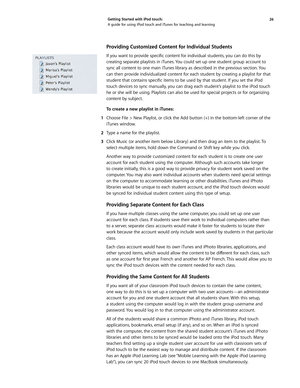 Page 2626 
Getting Started with iPod touch: 
A guide for using iPod touch and iTunes for teaching and learning
Providing Customized Content for Individual Students 
If	
you	 want	 to	provide	 specific	content	 for	individual	 students,	you	 can	do	this	 by	
creating separate playlists in iTunes. You could set up one student group account to 
sync all content to one main iTunes library as described in the previous section. You 
can then provide individualized content for each student by creating a playlist for...