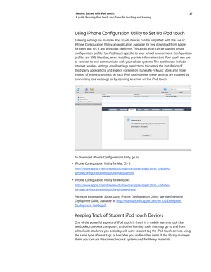 Page 2727 
Getting Started with iPod touch: 
A guide for using iPod touch and iTunes for teaching and learning
Using iPhone Configuration Utility to Set Up iPod touch
Entering settings on multiple iPod touch devices can be simplified with the use of 
iPhone Configuration Utility, an application available for free download from Apple 
for both Mac OS X and Windows platforms. This application can be used to create 
configuration profiles for iPod touch specific to your school environment. Configuration 
profiles...