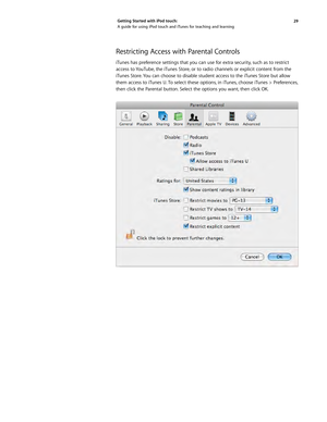 Page 2929 
Getting Started with iPod touch: 
A guide for using iPod touch and iTunes for teaching and learning
Restricting Access with Parental Controls 
iTunes has preference settings that you can use for extra security, such as to restrict 
access to YouTube, the iTunes Store, or to radio channels or explicit content from the 
iTunes Store. You can choose to disable student access to the iTunes Store but allow 
them access to iTunes U. To select these options, in iTunes, choose iTunes > Preferences, 
then...