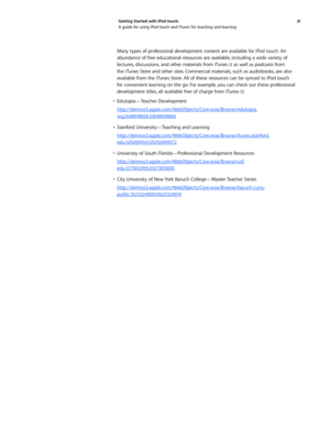 Page 3131 
Getting Started with iPod touch: 
A guide for using iPod touch and iTunes for teaching and learning
Many types of professional development content are available for iPod touch. An 
abundance of free educational resources are available, including a wide variety of 
lectures, discussions, and other materials from iTunes U as well as podcasts from 
the iTunes Store and other sites. Commercial materials, such as audiobooks, are also 
available from the iTunes Store. All of these resources can be synced...