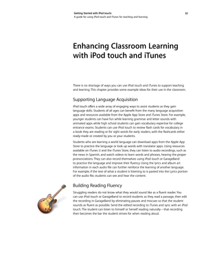 Page 3232 
Getting Started with iPod touch: 
A guide for using iPod touch and iTunes for teaching and learning
Enhancing Classroom Learning 
with iPod touch and iTunes 
There is no shortage of ways you can use iPod touch and iTunes to support teaching 
and learning. This chapter provides some example ideas for their use in the classroom. 
Supporting Language Acquisition
iPod	
touch	 offers	a	wide	 array	 of	engaging	 ways	to	assist	 students	 as	they	 gain	
language	 skills.	Students	 of	all	 ages	 can	benefit...