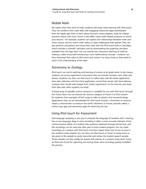 Page 3434 
Getting Started with iPod touch: 
A guide for using iPod touch and iTunes for teaching and learning
Mobile Math
No matter what their level of math, students will enjoy math learning with iPod touch. 
They can reinforce their math skills with engaging, interactive apps downloaded 
from the Apple App Store to learn about fractions, review algebra, study for college 
entrance exams, and more. iTunes U also offers many math-related resources to enrich 
your lessons—for example, students can explore the...