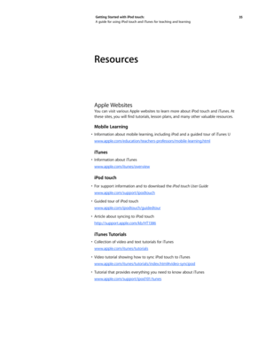 Page 3535 
Getting Started with iPod touch: 
A guide for using iPod touch and iTunes for teaching and learning
Resources
Apple Websites
You can visit various Apple websites to learn more about iPod touch and iTunes. At 
these	
sites,	you	 will	find	 tutorials, 	lesson	 plans,	and	 many	 other	valuable	 resources. 	
Mobile Learning
•	 Information	 about	mobile	 learning, 	including	 iPod	and	a	guided	 tour	of	iTunes	 U
www.apple.com/education/teachers-professors/mobile-learning.html
iTunes
•	 Information	 about...