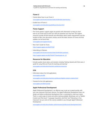 Page 3636 
Getting Started with iPod touch: 
A guide for using iPod touch and iTunes for teaching and learning
iTunes U
•	 Tutorial	
about	how	to	use	 iTunes	 U
www.apple.com/itunes/tutorials/index.html#video-learnitunesu
•	 Guided	 tour	of	iTunes	 U
www.apple.com/education/guidedtours/itunesu.html
iTunes Support
•	 The	 iTunes	 product	 support	pages	are	packed	 with	information	 to	help	 you	learn	
how to use iTunes and to assist you with any questions you may have. The support 
resources include all iPod...