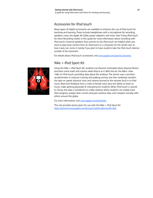 Page 3737 
Getting Started with iPod touch: 
A guide for using iPod touch and iTunes for teaching and learning
Accessories for iPod touch
Many types of helpful accessories are available to enhance the use of iPod touch for 
teaching and learning. These include headphones with a microphone for recording, 
speakers, cases, the Apple AV Cable, power adapters, and more. (See “Using iPod touch 
for Voice Recording” earlier in this guide for more information about recording with 
iPod touch.) External speakers that...