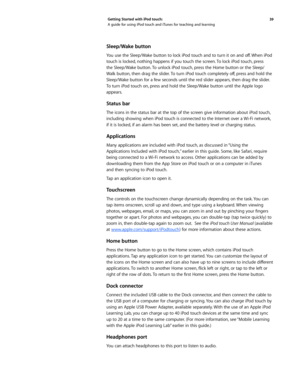 Page 3939 
Getting Started with iPod touch: 
A guide for using iPod touch and iTunes for teaching and learning
Sleep/Wake button 
You	
use	the	Sleep/Wake	 button	to	lock	 iPod	 touch	 and	to	turn	 it	on	 and	 off.	When	 iPod	
touch is locked, nothing happens if you touch the screen. To lock iPod touch, press 
the Sleep/Wake button. To unlock iPod touch, press the Home button or the Sleep/
Walk	 button, 	then	 drag	the	slider. 	To	 turn	 iPod	 touch	 completely	 off,	press	 and	hold	 the	
Sleep/Wake button for a...