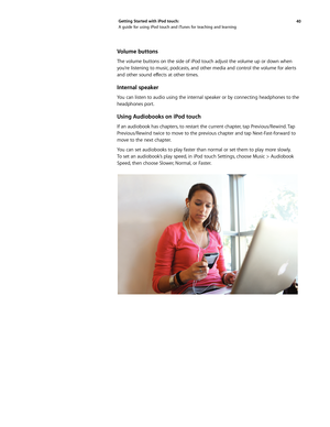 Page 4040 
Getting Started with iPod touch: 
A guide for using iPod touch and iTunes for teaching and learning
Volume buttons
The volume buttons on the side of iPod touch adjust the volume up or down when 
you’re listening to music, podcasts, and other media and control the volume for alerts 
and	
other	 sound	 effects	 at	other	 times.	
Internal speaker
You can listen to audio using the internal speaker or by connecting headphones to the 
headphones port.
Using Audiobooks on iPod touch
If an audiobook has...