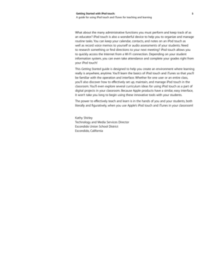 Page 55 
Getting Started with iPod touch: 
A guide for using iPod touch and iTunes for teaching and learning
What about the many administrative functions you must perform and keep track of as 
an educator? iPod touch is also a wonderful device to help you to organize and manage 
routine tasks. You can keep your calendar, contacts, and notes on an iPod touch as 
well as record voice memos to yourself or audio assessments of your students. Need 
to	
research	 something	 or	find	 directions	 to	your	 next...