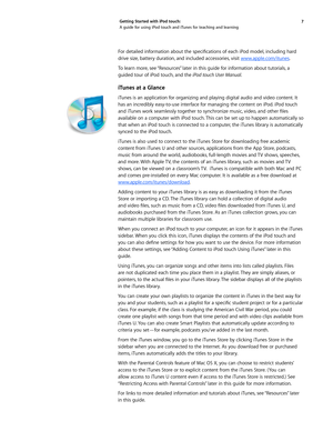 Page 77 
Getting Started with iPod touch: 
A guide for using iPod touch and iTunes for teaching and learning
For	
detailed	 information	 about	the	specifications	 of	each	 iPod	model, 	including	 hard	
drive size, battery duration, and included accessories, visit  www.apple.com/itunes.
To learn more, see “Resources” later in this guide for information about tutorials, a 
guided tour of iPod touch, and the iPod touch User Manual.
iTunes at a Glance
iTunes is an application for organizing and playing digital...