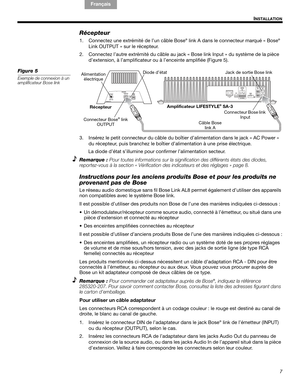 Page 207
I
NSTALLATION
English FrançaisEspañol
Récepteur
1. Connectez une extrémité de l’un câble Bose® link A dans le connecteur marqué « Bose®
Link OUTPUT » sur le récepteur.
2. Connectez l’autre extrémité du câble au jack « Bose link Input » du système de la pièce 
d’extension, à l’amplificateur ou à l’enceinte amplifiée (Figure 5).
Figure 5
Exemple de connexion à un 
amplificateur Bose link
Connecteur Bose link 
Input Récepteur Alimentation
électrique
Amplificateur LIFESTYLE® SA-3
Diode d’état
Connecteur...