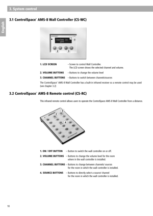 Page 10
1
23
1
2
3
4
10
English
3.1 ControlSpace™ AMS-8 Wall Controller (CS-WC)
3. System control
 
 
 
 
 
 
1.   
LCD SCREEN    -  
Screen to control Wall Controller. 
 
The LCD screen shows the selected channel and volume.
2. VOLUME  BUTTON S  - Buttons to change the volume level
3. CHANNEL  BUTTON S  - Buttons to switch between channels/sources
The ControlSpace™ AMS-8 Wall Controller has a built-in infrared receiver so a remote control may be used 
(see chapter 3.2)
This infrared remote control allows users...