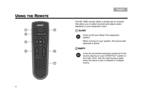 Page 64
English
TA B  6
TA B  8 TA B  7 TA B  3
TA B  5 TA B  2
TA B  4
USING THE REMOTE
The RC-35S2 remote offers a simple set of controls 
that allow you to select sources and adjust audio 
playback in your expansion room.
On/Off
PA R T Y
1
3
4
5
2
6
7
Turns on/off your Bose® link expansion 
system. 
When turning on your system, the source last 
selected is active.
Links all connected expansion products to the 
source playing on your LIFESTYLE
® system in 
the main room. Can be used during a party 
when the...