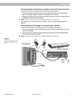Page 11      AM189858_03_V.pdf December 20, 2001 9
OFF
POWER
ON
RIGHT
OUTPUTS
 TO
CUBE
 SPEAKERS
LEFT
AUDIO
INPUT
Setting Up
Right
speaker
Right-angle connector
 into AUDIO INPUTLeft
speaker
Audio input cable
Power jackMulti-pin
connector
into
ROOM AAC
power
pack Blue connectors from
BOSE CD to BOSE CD
Connecting the Acoustimass® module to the multi-room interface
Connect the module to the interface with the audio input cable (Figure 7).
1. Insert the right-angle multi-pin connector on the audio input cable...