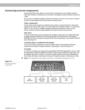 Page 13      AM189858_03_V.pdf December 20, 2001 11
Connecting external components
Use standard RCA audio cables to connect other components to your Lifestyle® system’s
multi-room interface, matching the red connector to R (right) and white (or black) connector to
L (left).
You can use a Y-adapter (available at electronics stores) to connect a mono source. However,
the left and right speakers then play the same monaural sound.
Video components
To play video sound through your Lifestyle® music system, connect...