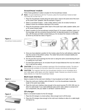 Page 9      AM189858_03_V.pdf December 20, 2001 7
Setting Up
Acoustimass® module
Follow these guidelines to select a location for the Acoustimass module.
Note: To avoid interference with the TV picture, place the Acoustimass module at least
18 inches (45 cm) from the TV.
1. Place the Acoustimass module along the same wall or close to the same end of the room
as the Jewel Cube® speakers. See the example in Figure 2.
2. Select a convenient location – under a table, behind a sofa. Do not allow furniture or
drapes...