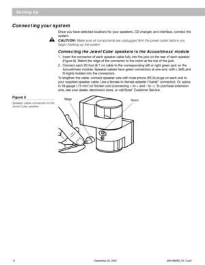 Page 108 December 20, 2001                AM189858_03_V.pdf
Setting Up
Connecting your system
Once you have selected locations for your speakers, CD changer, and interface, connect the
system.
CAUTION: Make sure all components are unplugged from the power outlet befor e you
begin hooking up the system.
Connecting the Jewel Cube® speakers to the Acoustimass® module
1. Insert the connector of each speaker cable fully into the jack on the rear of each speaker
(Figure 6). Match the ridge of the connector to the...