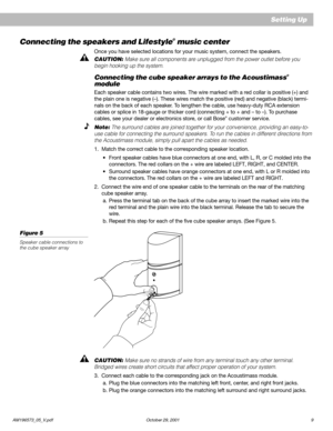 Page 11AM196573_05_V.pdf October 29, 2001 9
Setting Up
Connecting the speakers and Lifestyle® music center
Once you have selected locations for your music system, connect the speakers.
CAUTION: Make sure all components are unplugged from the power outlet before you
begin hooking up the system.
Connecting the cube speaker arrays to the Acoustimass®
module
Each speaker cable contains two wires. The wire marked with a red collar is positive (+) and
the plain one is negative (–). These wires match the positive...