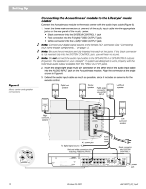 Page 1210 October 29, 2001 AM196573_05_V.pdf
Connecting the Acoustimass® module to the Lifestyle® music
center
Connect the Acoustimass module to the music center with the audio input cable (Figure 6).
1. Insert the three male connectors at one end of the audio input cable into the appropriate
jacks on the rear panel of the music center:
•Black connector into the SYSTEM CONTROL 1 jack
•Red connector into the R (right) FIXED OUTPUT jack
•White connector into the L (left) FIXED OUTPUT jack
Note: Connect your...