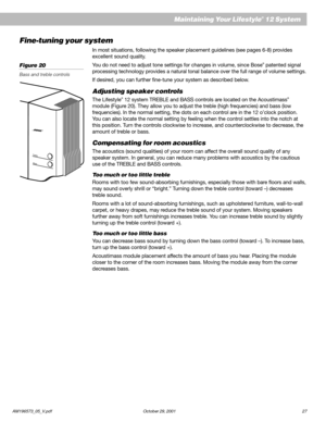 Page 29AM196573_05_V.pdf October 29, 2001 27
Maintaining Your Lifestyle® 12 System
Fine-tuning your system
In most situations, following the speaker placement guidelines (see pages 6-8) provides
excellent sound quality.
You do not need to adjust tone settings for changes in volume, since Bose
® patented signal
processing technology provides a natural tonal balance over the full range of volume settings.
If desired, you can further fine-tune your system as described below.
Adjusting speaker controls
The...