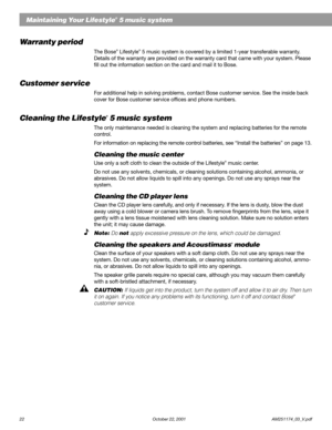 Page 2422 October 22, 2001                    AM251174_03_V.pdf
Maintaining Your Lifestyle® 5 music system
Warranty period
The Bose® Lifestyle® 5 music system is covered by a limited 1-year transferable warranty.
Details of the warranty are provided on the warranty card that came with your system. Please
fill out the information section on the card and mail it to Bose.
Customer service
For additional help in solving problems, contact Bose customer service. See the inside back
cover for Bose customer service...