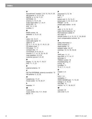 Page 2624 October 22, 2001                    AM251174_03_V.pdf
Index
A
Acoustimass® module  2-10, 13, 18, 21, 23
AM antenna  5, 12, 21, 23
AM/FM  4, 14, 16, 17, 21
ANTENNA  12
antenna  5, 12, 21, 23
audio input cable  5, 7, 9, 21
AUTO OFF  14
AUX  14, 17, 23
auxiliary  4
B
BASS control  18
batteries  5, 13, 21, 22
C
cable  5-9, 10, 21
cable radio signal  12
cable TV  12
CD  4, 7, 14, 15, 16, 17, 19, 21, 22
CD player cover  7
CDI player  11, 17
compact disc  17
connections  8-12, 20, 21
controls  2, 7, 14, 15,...