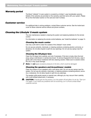 Page 2422 December 20, 2001 AM191413_02_V.pdf
Maintaining Your Lifestyle® 5 music system
Warranty period
The Bose® Lifestyle® 5 music system is covered by a limited 1-year transferable warranty.
Details of the warranty are provided on the warranty card that came with your system. Please
fill out the information section on the card and mail it to Bose.
Customer service
For additional help in solving problems, contact Bose customer service. See the inside back
cover for Bose customer service offices and phone...