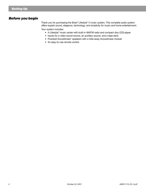 Page 64 October 22, 2001                    AM251174_03_V.pdf
Before you begin
Thank you for purchasing the Bose® Lifestyle® 5 music system. This complete audio system
offers superb sound, elegance, technology, and simplicity for music and home entertainment.
Your system includes:
•A Lifestyle
® music center with built-in AM/FM radio and compact disc (CD) player
•Inputs for a video sound source, an auxiliary source, and a tape deck
•Powered Acoustimass
® speakers with a hide-away Acoustimass module
•An...