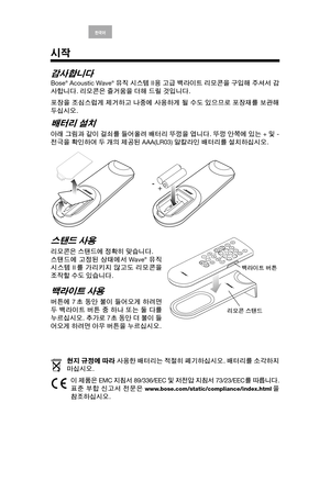 Page 16English Deutsch Français ArabicEspañol Italiano Thai Nederlands S. Chin한국어
시작
감사합니다
Bose® Acoustic Wave® 뮤직 시스템 II용 고급 백라이트 리모콘을 구입해 주셔서 감
사합니다. 리모콘은 즐거움을 더해 드릴 것입니다.
포장을 조심스럽게 제거하고 나중에 사용하게 될 수도 있으므로 포장재를 보관해
두십시오.
배터리 설치
아래 그림과 같이 걸쇠를 들어올려 배터리 뚜껑을 엽니다. 뚜껑 안쪽에 있는 + 및 -
전극을 확인하여 두 개의 제공된 AAA(LR03) 알칼라인 배터리를 설치하십시오.
스탠드 사용
리모콘은 스탠드에 정확히 맞습니다. 
스탠드에 고정된 상태에서 Wave® 뮤직
시스템 II를 가리키지 않고도 리모콘을
조작할 수도 있습니다. 
백라이트 사용
버튼에 7초 동안 불이 들어오게 하려면
두 백라이트 버튼 중 하나 또는 둘 다를
누르십시오. 추가로 7초 동안 더 불이 들
어오게 하려면 아무 버튼을 누르십시오.
현지 규정에...