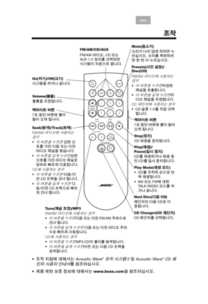 Page 17Arabic S. Chin Thai English한국어Nederlands Français Italiano Deutsch Español
조작
조작 지침에 대해서는 Acoustic Wave® 뮤직 시스템 II 및 Acoustic Wave® CD 체
인저
 사용자 안내서를 참조하십시오.
제품 제한 보증 정보에 대해서는 www.bose.com을 참조하십시오.
Vo l u m e (볼륨)
볼륨을 조정합니다.
Presets(사전 설정)/
Disc(CD)
FM/AM 
라디오에 사용하는 경우
이 버튼을 누르면저장된 
채널을 호출합니다.

이 버튼을 길게 누르면라
디오 채널을 저장합니다.
CD 
체인저에 사용하는 경우
CD 슬롯 1-5를 직접 선택
합니다.
Mute(음소거)
소리가 나지 않게 하려면 누
르십시오. 소리를 복원하려
면 한 번 더 누르십시오.
On(켜기)/Off(끄기)
시스템을 켜거나 끕니다.FM/AM/CD/AUX
FM/AM 라디오, CD 또는 
AUX 1-2 장치를 선택하면 
시스템이...