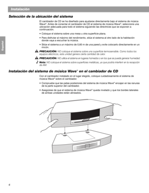 Page 226
Instalación
Français Español English
Selección de la ubicación del sistema
El cambiador de CD se ha diseñado para ajustarse directamente bajo el sistema de música 
Wave®. Antes de conectar el cambiador de CD al sistema de música Wave®, seleccione una 
ubicación adecuada para todo el sistema siguiendo las directrices que se exponen a 
continuación.
• Coloque el sistema sobre una mesa u otra superficie plana.
• Para disfrutar al máximo del rendimiento, sitúe el sistema al otro lado de la habitación...