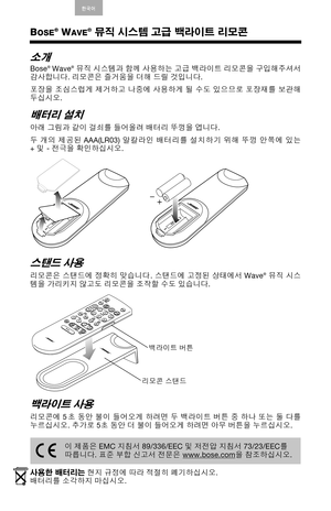 Page 16English Deutsch Francais ArabicEspanol Italiano Thai Nederland
s S. Chin한국어
BOSE® WAVE® 뮤직 시스템 고급 백라이트 리모콘
소개
Bose® Wave® 뮤직 시스템과 함께 사용하는 고급 백라이트 리모콘을 구입해주셔서
감사합니다. 리모콘은 즐거움을 더해 드릴 것입니다. 
포장을 조심스럽게 제거하고 나중에 사용하게 될 수도 있으므로 포장재를 보관해
두십시오. 
배터리 설치
아래 그림과 같이 걸쇠를 들어올려 배터리 뚜껑을 엽니다. 
두 개의 제공된 AAA(LR03) 알칼라인 배터리를 설치하기 위해 뚜껑 안쪽에 있는
+및- 전극을 확인하십시오.
스탠드 사용
리모콘은 스탠드에 정확히 맞습니다. 스탠드에 고정된 상태에서 Wave® 뮤직 시스
템을 가리키지 않고도 리모콘을 조작할 수도 있습니다. 
백라이트 사용
리모콘에 5초 동안 불이 들어오게 하려면 두 백라이트 버튼 중 하나 또는 둘 다를
누르십시오. 추가로 5초 동안 더 불이 들어오게 하려면...