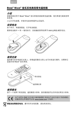 Page 18English Deutsch FranÁais ArabicEspaÒol Italiano Thai Nederlands简体中文Korean
BOSE® WAVE® 音乐系统高级背光遥控器
介绍
感谢您购买用于
 Bose® Wave® 音乐系统的高级背光遥控器。我们希望它能给您带
来享受。
小心打开包装箱，并保存包装材料留作以后备用。
安装电池
如下所示，将插销提起，打开电池舱盖。
看清电池舱中
 +
和–
 极性标示，安装随机附带的两节
 AAA (LR03) 碱性电池。
使用支架
遥控器可安全地放在支架上。即使遥控器在支架上也可对其进行操作，无需将它
直接对准
 Wave® 音乐系统。
使用背光
按下一个或两个背光按钮，遥控器亮
 5 秒钟。按任意按钮可以另外延长背光
 5 秒钟。
请适当处理废旧电池，遵守任何当地规章。请勿将其焚化。
+–
背光按钮
遥控器支架
本产品符合
 EMC 官方指令
 89/336/EEC 和低压产品官方指令
 73/23/EEC。
完整的符合声明您可以在 www.bose.com 上找到。 