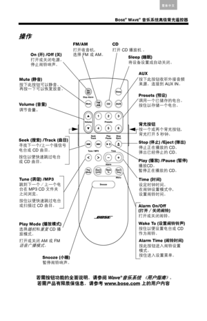 Page 19BOSE® WAVE® 音乐系统高级背光遥控器
Arabic简体中文Thai EnglishKorean Nederlands FranÁais Italiano Deutsch EspaÒol
操作
若需按钮功能的全面说明，请参阅
 Wa v e®音乐系统 《用户指南》。
若需产品有限质保信息，请参考
 www.bose.com
 上的用户内容
AUX
按下此按钮收听外接音频
来源。连接到
 AUX IN。 On (开
) /Off (关
) 
打开或关闭电源。
停止闹铃响声。CD
打开
 CD 播放机
 。 FM/AM 
打开收音机，
选择
 FM 或
 AM。
Sleep (睡眠
) 
将设备设置成自动关闭。
Vo l u m e  (音量
) 
调节音量
。
Seek (搜索
) /Track (曲目
) 寻找下一个
/上一个强信号电台或
 CD 曲目。
按住以便快速跳过电台或 CD 曲目。
Tune (调谐
) /MP3
跳到下一个／上一个电
台在
 MP3 CD 文件夹
之间浏览。
按住以便快速跳过电台
或扫描过
 CD 曲目。
Play Mode (播放模式
) 
选择
随机和重复 CD...