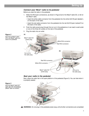 Page 5 
5
 
Setting Up 
Connect your Wave 
® 
 radio to its pedestal 
Before you seat the radio in the pedestal:
1. Make the RCA jack connections, as shown in Figure 2a for the Wave 
® 
 radio/CD, or 2b for 
the Wave 
® 
 radio. 
•Insert the white cable connector from the pedestal into the white AUX IN jack labeled L 
on the back of the radio.
•Insert the red cable connector from the pedestal into the red AUX IN jack marked R on 
the back of the radio.
2. Push the radio power plug through the cut-out in the...