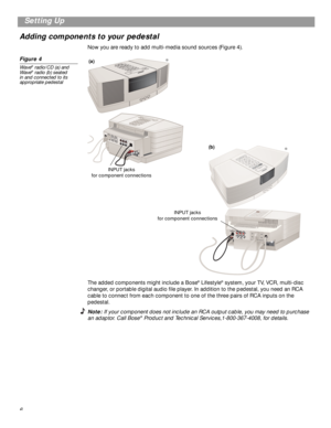 Page 6 
6
 
Setting Up
Adding components to your pedestal 
Now you are ready to add multi-media sound sources (Figure 4). 
Figure 4 
Wave 
®
 
 radio/CD (a) and 
Wave 
®
 
 radio (b) seated 
in and connected to its 
appropriate pedestal  
The added components might include a Bose 
® 
 Lifestyle 
® 
 system, your TV, VCR, multi-disc 
changer, or portable digital audio ﬁle player. In addition to the pedestal, you need an RCA 
cable to connect from each component to one of the three pairs of RCA inputs on the...