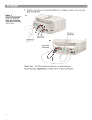 Page 8 
8
 
Setting Up 
2. Insert the power plug of the component into one of the power outlets on the rear of the 
pedestal (Figure 6). 
Figure 6 
Plugging the component 
power cord into the (a) 
Wave 
®
 
 radio/CD pedestal 
and (b) Wave 
®
 
 radio pedes-
tal power outlet 
Repeat steps 1 and 2 for any other components you want to connect.
You can now plug the pedestal power cord into an AC (mains) wall outlet.
Component 
power cordComponent 
RCA cable
RA
U
X
 INL
INPUT
Component 
power cord
Component 
RCA...