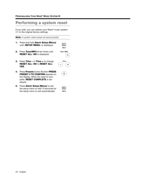 Page 2222 – English
PERSONALIZING YOUR WAVE® MUSIC SYSTEM III
Performing a system reset
If you wish, you can restore your Wave® music system 
III  to the original factory settings.
Note:  A system reset erases all saved presets.
1. Press and hold  Alarm Setup (Menu) 
until  -SETUP MENU- is displayed.
2. Press  Tune/MP3 
> ten times until 
RESET ALL- NO is displayed.
3. Press  Time –  or Time +  to change 
RESET ALL- NO to  RESET ALL- 
YES.
4. Press  Presets  button 3 when  PRESS 
PRESET 3 TO CONFIRM appears on...