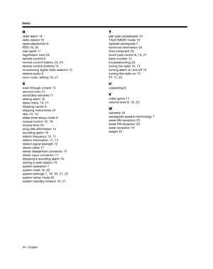 Page 2626 – English
INDEX
R
radio alarm 15
radio station
 10
rapid adjustment
 6
RDS
 19, 20
rear panel
 17
registration card
 24
remote control
 8
remote control battery
 23, 24
remote control buttons
 14
re-scanning digital radio stations
 12
restore audio
 8
room code, setting
 19, 21
S
scan through a track 13
second room
 21
secondary services
 11
setting alarm
 15
setup menu
 19, 21
shipping carton
 6
shipping instructions
 24
skip
 13, 14
sleep timer setup mode
 9
snooze control
 16, 19
snooze time
 20...