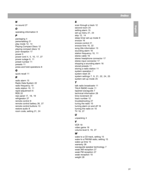 Page 3131
Index
EnglishFrançais
Español
N
no sound  27
O
operating information  9
P
packaging  4
personalising  21
play mode  12 , 14
Playing Compact Discs  12
playing compact discs  12
poor reception  17
power  5
power cord  4 ,  5,  10,  17, 27
power outage  6 ,  11
preset number  11
presets  11
press and hold operations  8
Q
quick recall  11
R
radio alarm  15
Radio Data System  22
radio frequency  10
radio station  10 , 11
rapid adjustment  6
RDS  22
rear panel  17 , 18,  19
refrigerator  27
remote control...