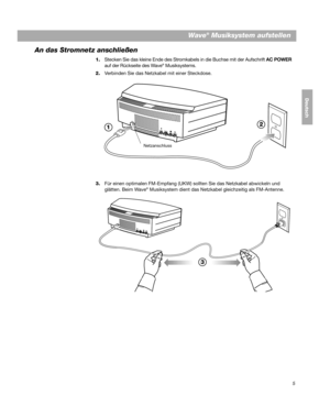 Page 355
Wave® Musiksystem aufstellen
DanskItalianoSvenska
Deutsch Nederlands
An das Stromnetz anschließen
1.Stecken Sie das kleine Ende des Stromkab els in die Buchse mit der Aufschrift AC POWER 
auf der Rückseite des Wave® Musiksystems.
2. Verbinden Sie das Netzkabel mit einer Steckdose.
1 2
Netzanschluss
3.
Für einen optimalen FM-Empfang (UKW) sollten Sie das Netzkabel abwickeln und 
glätten. Beim Wave® Musiksystem dient das Netzkabel gleichzeitig als FM-Antenne.
3
00.BWMS_DEU.book  Page 5  Monday, July 27,...