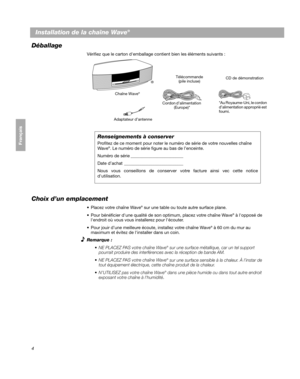 Page 644
Français Español English
Installation de la chaîne Wave® 
Déballage
Vérifiez que le carton demballage contient bien les éléments suivants :
Chaîne Wave®
Cordon d’alimentation (Europe)* CD de démonstration
Télécommande
(pile incluse)
®
*Au Royaume-Uni, le cordon 
d’alimentation approprié est 
fourni.
Renseignements à conserver
Profitez de ce moment pour noter le numéro de série de votre nouvelles chaîne 
Wave®. Le numéro de série figure au bas de l’enceinte.
Numéro de série ________________________
Date...