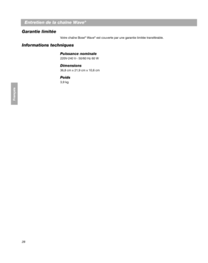 Page 8828
Entretien de la chaîne Wave®
Français Español English
Garantie limitée
Votre chaîne Bose® Wave® est couverte par une garantie limitée transférable. 
Informations techniques
Puissance nominale
220V-240 V~ 50/60 Hz 60  W
Dimensions
36,8  cm x 21,9  cm x 10,6  cm
Poids
3,9  kg
00.BWMS_FRA.book  Page 28  Monday, July 27, 2009  4:06 PM 