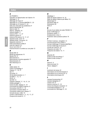 Page 9030
Français Español English
Index
A
AC POWER 5
Activation et désactivation de l’alarme  16
Affichage  9 ,  15
Affichage de l’heure  9
Affichage sur 12 heures (AM/PM)  21 , 23
Affichage sur 24 heures  21 , 23
Aide pour résoudre les problèmes  27
Alarme déclenchée  16
Alarme radio  15
Alarme, utilisation  16
Antenne dipôle  17
Antenne FM  5 ,  17 , 27
Antenne interne  27
Antenne FM externe  10 , 17 , 27
Appareil audio, autre  19
Appareil audio, connexion  19
Appareils externes  17
Arrêt automatique...