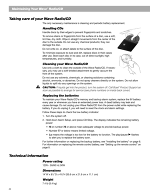 Page 2222
Maintaining Your Wave® Radio/CD
Taking care of your Wave Radio/CD
The only necessary maintenance is cleaning and periodic battery replacement.
Handling CDs
Handle discs by their edges to prevent fingerprints and scratches.
To remove stains or fingerprints from the surface of a disc, use a soft,
lint-free, dry cloth. Wipe in straight movements from the center of the
disc to the outside. Do not use any chemical products; they can
damage the disc.
Do not write on, or attach labels to the surface of the...