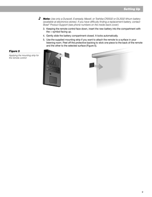 Page 99
Setting Up
S
e
e
 
o
p
e
r
a
t
i
n
g
i
n
s
t
r
u
c
t
i
o
n
s
 
f
o
r
 
t
y
p
e
s
 
o
f
b
a
t
t
e
r
y
 
t
o
 
b
e
 
u
s
e
d
Note: Use only a Duracell, Eveready, Maxell, or Toshiba CR2032 or DL2032 lithium battery
(available at electronics stores). If you have difficulty finding a replacement battery, contact
Bose
® Product Support (see phone numbers on the inside back cover).
3. Keeping the remote control face down, insert the new battery into the compartment with
the + symbol facing up.
4. Gently slide...