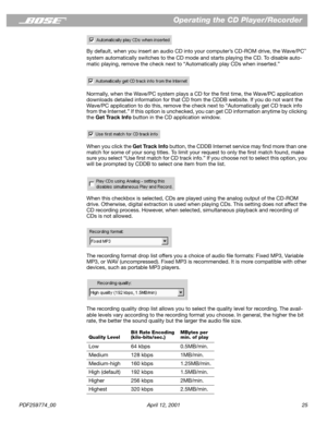 Page 25PDF259774_00 April 12, 2001 25
Operating the CD Player/Recorder
By default, when you insert an audio CD into your computer’s CD-ROM drive, the Wave/PC™ 
system automatically switches to the CD mode and starts playing the CD. To disable auto-
matic playing, remove the check next to “Automatically play CDs when inserted.”
Normally, when the Wave/PC system plays a CD for the ﬁrst time, the Wave/PC application 
downloads detailed information for that CD from the CDDB website. If you do not want the 
Wave/PC...