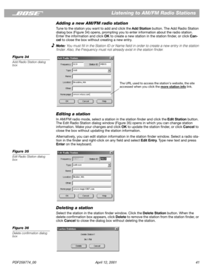 Page 41PDF259774_00 April 12, 2001 41
Listening to AM/FM Radio Stations
Adding a new AM/FM radio station
Tune to the station you want to add and click the Add Station button. The Add Radio Station 
dialog box (Figure 34) opens, prompting you to enter information about the radio station. 
Enter the information and click OK to create a new station in the station ﬁnder, or click Can-
cel to close the box without creating a new entry.
Note: You must ﬁll in the Station ID or Name ﬁeld in order to create a new entry...