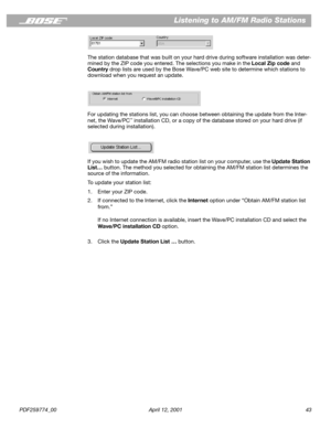 Page 43PDF259774_00 April 12, 2001 43
Listening to AM/FM Radio Stations
The station database that was built on your hard drive during software installation was deter-
mined by the ZIP code you entered. The selections you make in the Local Zip code and 
Country drop lists are used by the Bose Wave/PC web site to determine which stations to 
download when you request an update. 
For updating the stations list, you can choose between obtaining the update from the Inter-
net, the Wave/PC
™ installation CD, or a...