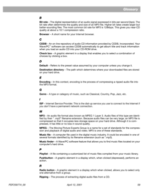 Page 59PDF259774_00 April 12, 2001 59
Glossary
B
Bit rate – The digital representation of an audio signal expressed in bits per second (bps). The 
bit rate often determines the quality and size of an MP3 ﬁle. Higher bit rates create larger but 
better-sounding ﬁles. The most common bit rate for MP3 is 128kbps. This gives you near-CD 
quality at about a 10:1 compression ratio.
Browser – A short name for your Internet browser.
C
CDDB – An on-line repository of audio CD information provided by CDDB, Incorporated....